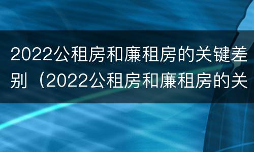 2022公租房和廉租房的关键差别（2022公租房和廉租房的关键差别是什么）