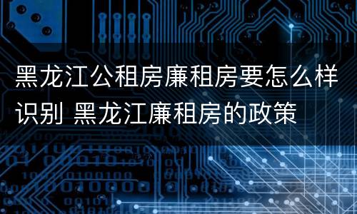 黑龙江公租房廉租房要怎么样识别 黑龙江廉租房的政策