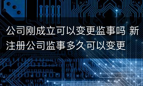 公司刚成立可以变更监事吗 新注册公司监事多久可以变更