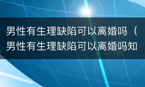 男性有生理缺陷可以离婚吗（男性有生理缺陷可以离婚吗知乎）