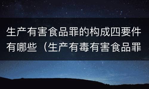 生产有害食品罪的构成四要件有哪些（生产有毒有害食品罪属于什么犯罪类型）