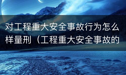 对工程重大安全事故行为怎么样量刑（工程重大安全事故的标准）