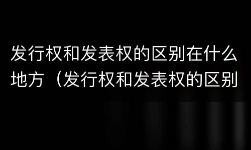 发行权和发表权的区别在什么地方（发行权和发表权的区别在什么地方出现）