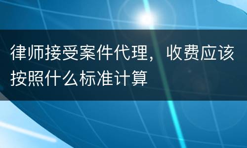 律师接受案件代理，收费应该按照什么标准计算