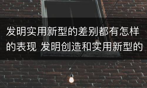 发明实用新型的差别都有怎样的表现 发明创造和实用新型的区别