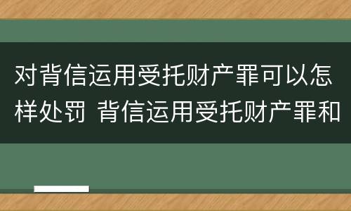 对背信运用受托财产罪可以怎样处罚 背信运用受托财产罪和违法运用资金罪