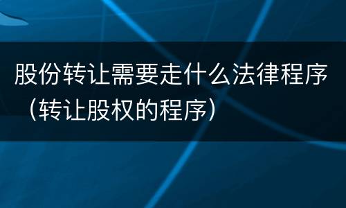 股份转让需要走什么法律程序（转让股权的程序）