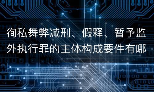 徇私舞弊减刑、假释、暂予监外执行罪的主体构成要件有哪些