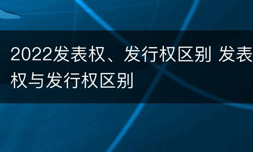 2022发表权、发行权区别 发表权与发行权区别