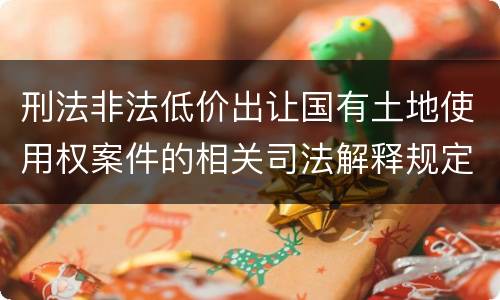 刑法非法低价出让国有土地使用权案件的相关司法解释规定具体是什么