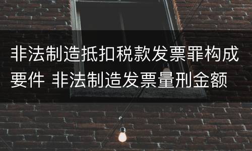 非法制造抵扣税款发票罪构成要件 非法制造发票量刑金额