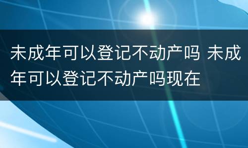 未成年可以登记不动产吗 未成年可以登记不动产吗现在