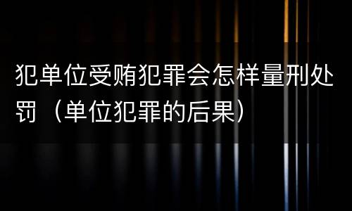 犯单位受贿犯罪会怎样量刑处罚（单位犯罪的后果）