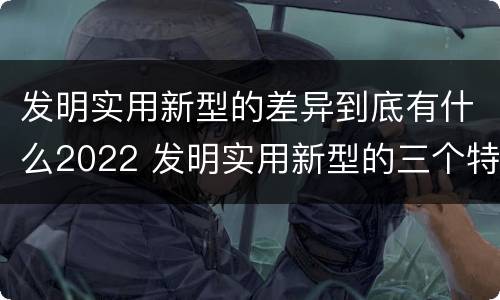 发明实用新型的差异到底有什么2022 发明实用新型的三个特点