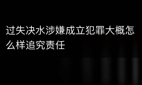 过失决水涉嫌成立犯罪大概怎么样追究责任