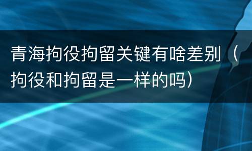 青海拘役拘留关键有啥差别（拘役和拘留是一样的吗）