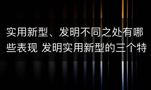 实用新型、发明不同之处有哪些表现 发明实用新型的三个特点