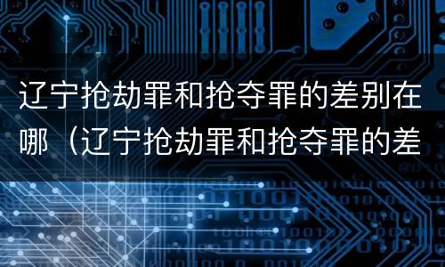 辽宁抢劫罪和抢夺罪的差别在哪（辽宁抢劫罪和抢夺罪的差别在哪里）