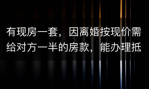 有现房一套，因离婚按现价需给对方一半的房款，能办理抵押贷款吗