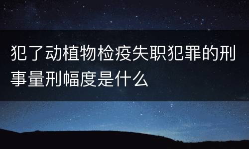 犯了动植物检疫失职犯罪的刑事量刑幅度是什么