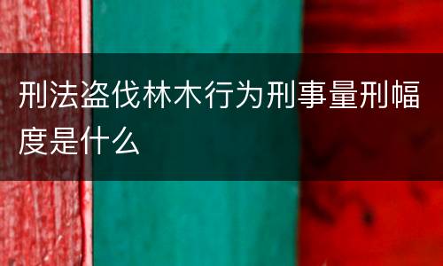 刑法盗伐林木行为刑事量刑幅度是什么