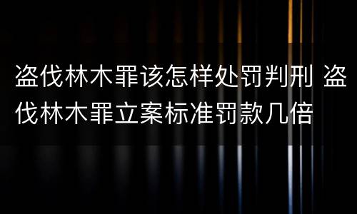 盗伐林木罪该怎样处罚判刑 盗伐林木罪立案标准罚款几倍