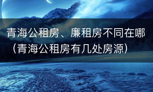 青海公租房、廉租房不同在哪（青海公租房有几处房源）