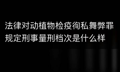 法律对动植物检疫徇私舞弊罪规定刑事量刑档次是什么样