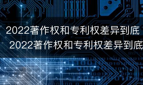 2022著作权和专利权差异到底 2022著作权和专利权差异到底多大