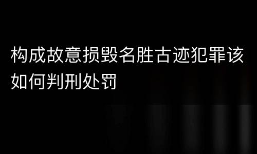 构成故意损毁名胜古迹犯罪该如何判刑处罚