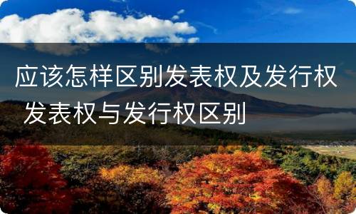 应该怎样区别发表权及发行权 发表权与发行权区别