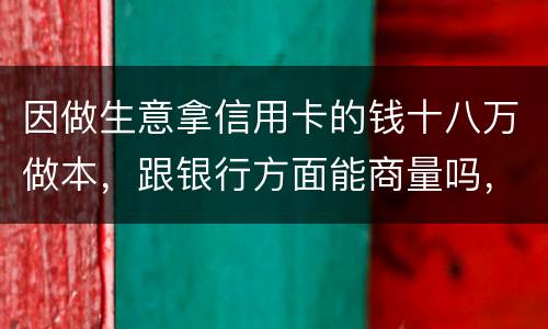 因做生意拿信用卡的钱十八万做本，跟银行方面能商量吗，银行会不会诉讼会不会坐牢