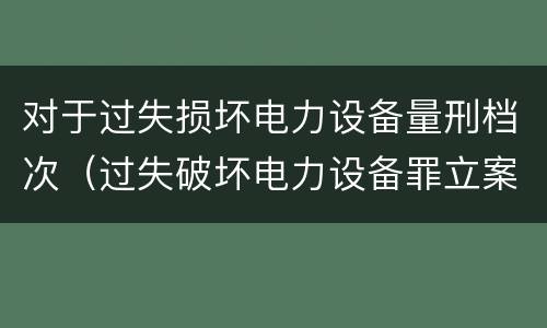 对于过失损坏电力设备量刑档次（过失破坏电力设备罪立案标准）