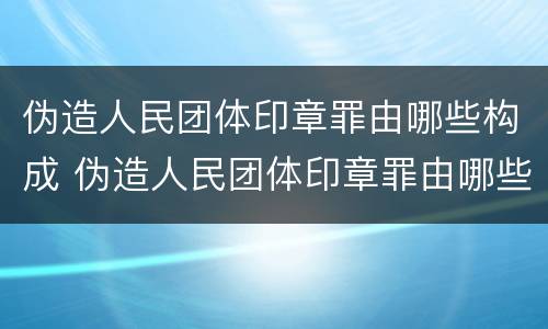 伪造人民团体印章罪由哪些构成 伪造人民团体印章罪由哪些构成犯罪