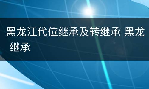 黑龙江代位继承及转继承 黑龙 继承