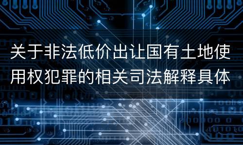 关于非法低价出让国有土地使用权犯罪的相关司法解释具体有哪些重要规定