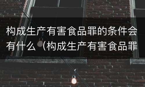 构成生产有害食品罪的条件会有什么（构成生产有害食品罪的条件会有什么影响）