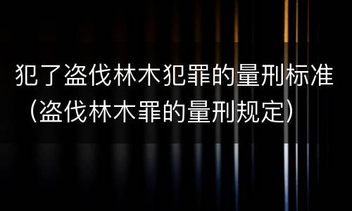 犯了盗伐林木犯罪的量刑标准（盗伐林木罪的量刑规定）