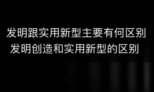 发明跟实用新型主要有何区别 发明创造和实用新型的区别