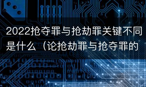 2022抢夺罪与抢劫罪关键不同是什么（论抢劫罪与抢夺罪的界限）