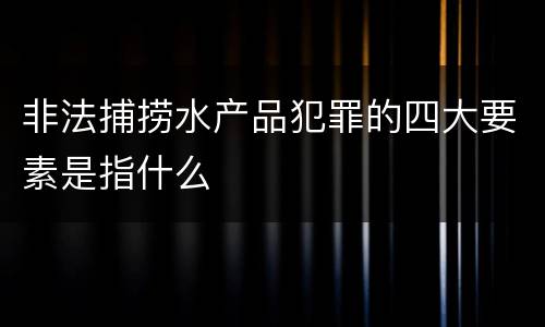 非法捕捞水产品犯罪的四大要素是指什么