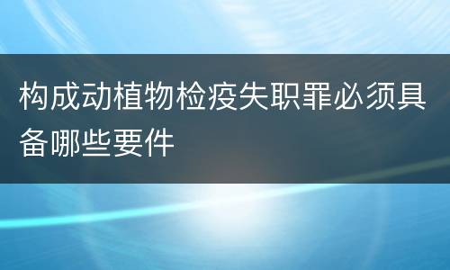 构成动植物检疫失职罪必须具备哪些要件