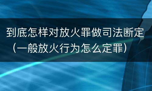 到底怎样对放火罪做司法断定（一般放火行为怎么定罪）