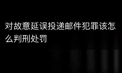 对故意延误投递邮件犯罪该怎么判刑处罚