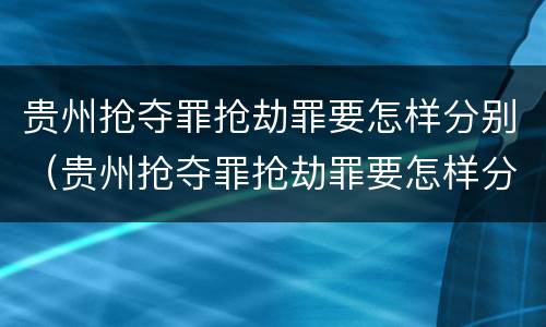 贵州抢夺罪抢劫罪要怎样分别（贵州抢夺罪抢劫罪要怎样分别判决）