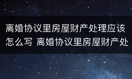 离婚协议里房屋财产处理应该怎么写 离婚协议里房屋财产处理应该怎么写才有效