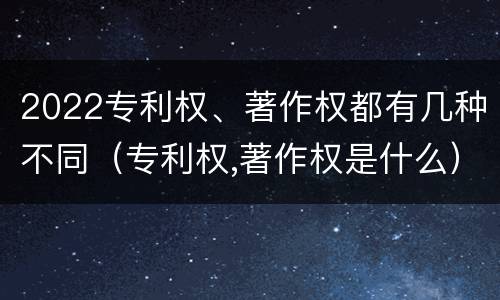 2022专利权、著作权都有几种不同（专利权,著作权是什么）