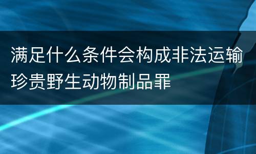 满足什么条件会构成非法运输珍贵野生动物制品罪