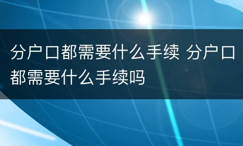 分户口都需要什么手续 分户口都需要什么手续吗