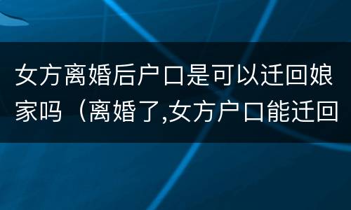 女方离婚后户口是可以迁回娘家吗（离婚了,女方户口能迁回老家爸妈那吗）